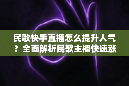 民歌快手直播怎么提升人气？全面解析民歌主播快速涨粉的实用攻略与运营技巧
