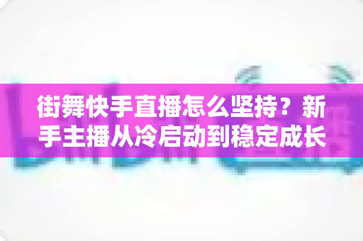 街舞快手直播怎么坚持？新手主播从冷启动到稳定成长的全流程实战指南