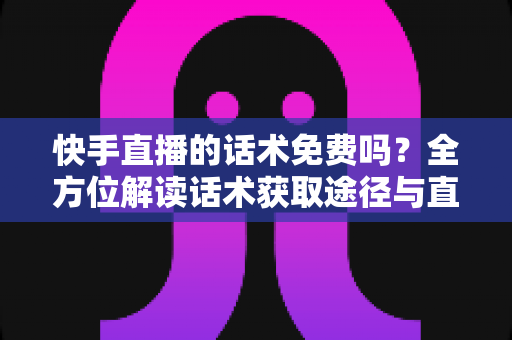 快手直播的话术免费吗？全方位解读话术获取途径与直播带货实用指南
