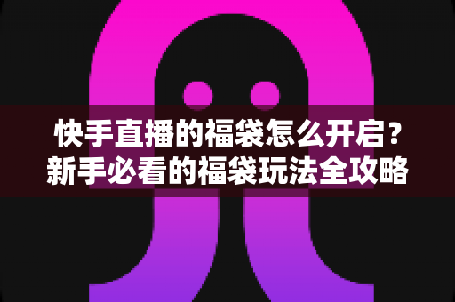 快手直播的福袋怎么开启？新手必看的福袋玩法全攻略，轻松领取直播间专属福利