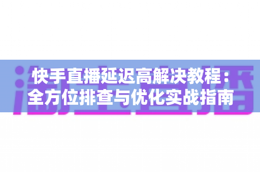 快手直播延迟高解决教程：全方位排查与优化实战指南，让你的直播画面秒级同步