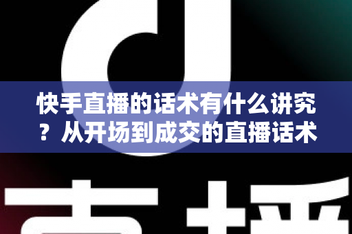 快手直播的话术有什么讲究?从开场到成交的直播话术全攻略 快手直播的话术有什么讲究?从开场到成交的直播话术全攻略