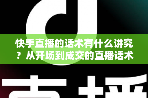 快手直播的话术有什么讲究？从开场到成交的直播话术全攻略