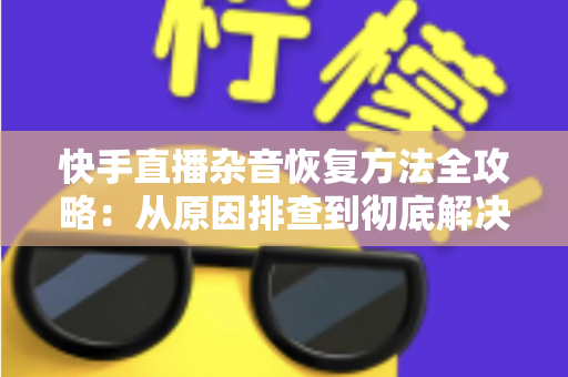 快手直播杂音恢复方法全攻略：从原因排查到彻底解决的实用指南