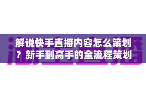 解说快手直播内容怎么策划？新手到高手的全流程策划指南与实战技巧大公开