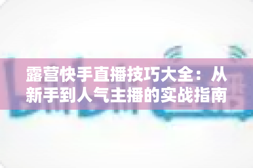 露营快手直播技巧大全：从新手到人气主播的实战指南（2025最新版）