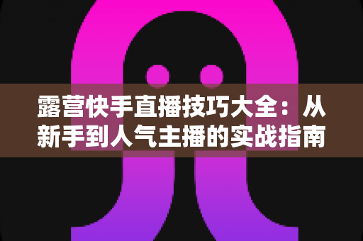 露营快手直播技巧大全：从新手到人气主播的实战指南（2025最新版）