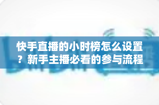 快手直播的小时榜怎么设置？新手主播必看的参与流程与冲榜运营全攻略