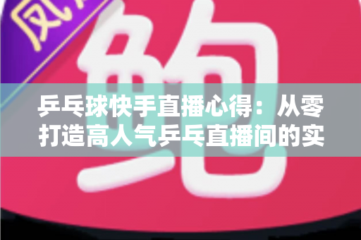 乒乓球快手直播心得：从零打造高人气乒乓直播间的实战经验分享