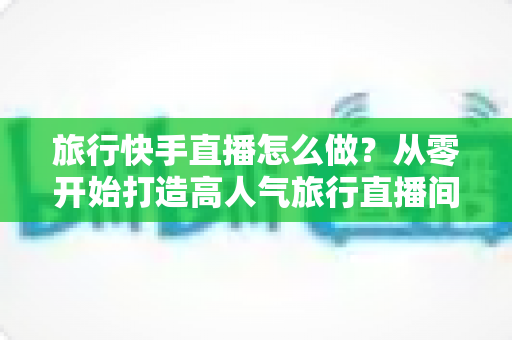 旅行快手直播怎么做?从零开始打造高人气旅行直播间的完整指南 旅行快手直播怎么做?从零开始打造高人气旅行直播间的完整指南