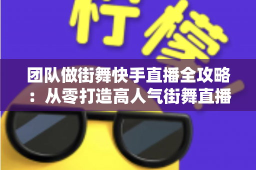 团队做街舞快手直播全攻略：从零打造高人气街舞直播间的实战指南