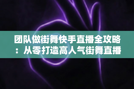 团队做街舞快手直播全攻略：从零打造高人气街舞直播间的实战指南