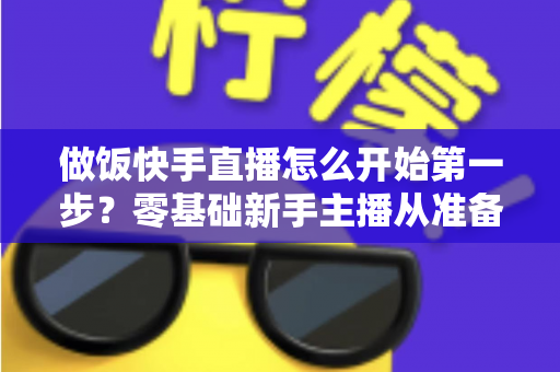 做饭快手直播怎么开始第一步?零基础新手主播从准备到开播的完整实战指南 做饭快手直播怎么开始第一步?零基础新手主播从准备到开播的完整实战指南