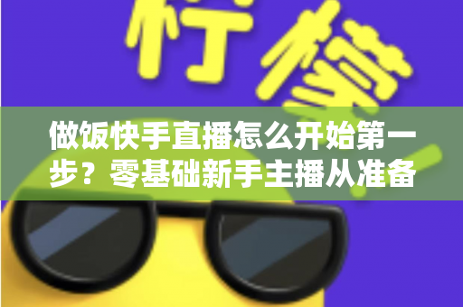 做饭快手直播怎么开始第一步？零基础新手主播从准备到开播的完整实战指南