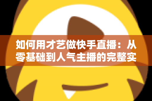 如何用才艺做快手直播：从零基础到人气主播的完整实战指南