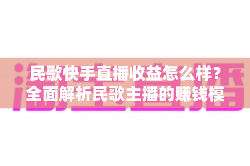 民歌快手直播收益怎么样？全面解析民歌主播的赚钱模式、真实收入与提升技巧