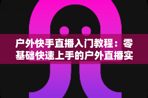 户外快手直播入门教程：零基础快速上手的户外直播实战指南