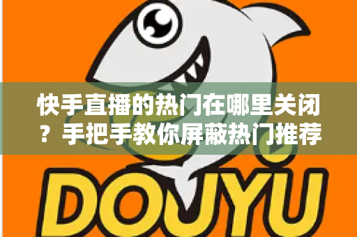 快手直播的热门在哪里关闭？手把手教你屏蔽热门推荐，找回清爽的浏览体验