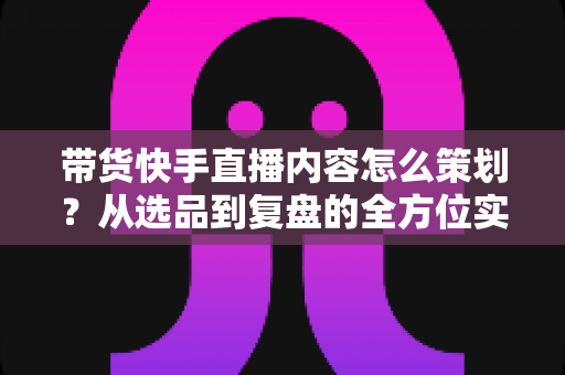 带货快手直播内容怎么策划？从选品到复盘的全方位实战指南