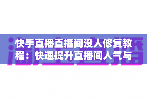 快手直播直播间没人修复教程：快速提升直播间人气与流量的实战指南