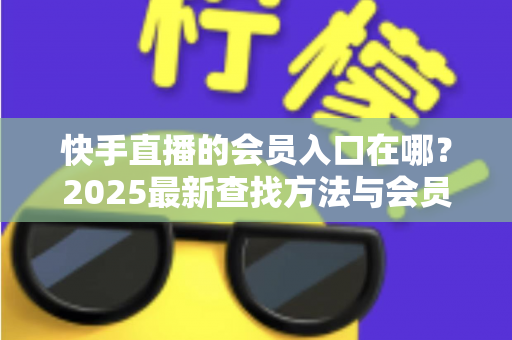 快手直播的会员入口在哪？2025最新查找方法与会员权益一站式指南
