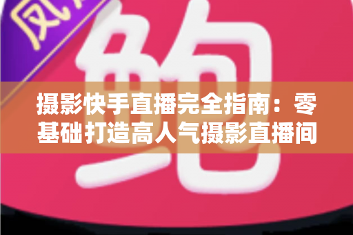 摄影快手直播完全指南：零基础打造高人气摄影直播间的实战秘籍