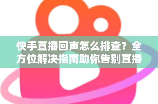 快手直播回声怎么排查？全方位解决指南助你告别直播回声困扰