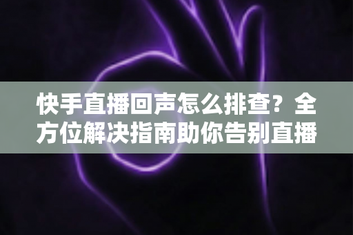 快手直播回声怎么排查？全方位解决指南助你告别直播回声困扰
