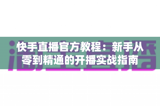 快手直播官方教程:新手从零到精通的开播实战指南 快手直播官方教程:新手从零到精通的开播实战指南