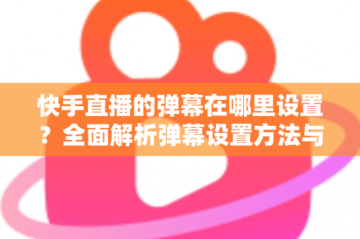 快手直播的弹幕在哪里设置？全面解析弹幕设置方法与实用技巧