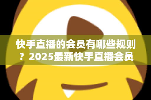 快手直播的会员有哪些规则？2025最新快手直播会员制度全解析与实用指南