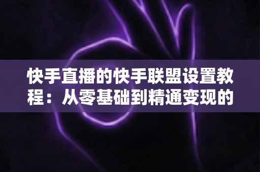 快手直播的快手联盟设置教程:从零基础到精通变现的完整操作指南 快手直播的快手联盟设置教程:从零基础到精通变现的完整操作指南