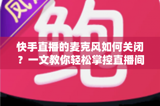 快手直播的麦克风如何关闭？一文教你轻松掌控直播间声音设置