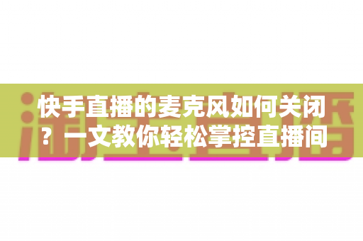 快手直播的麦克风如何关闭？一文教你轻松掌控直播间声音设置