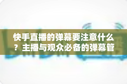 快手直播的弹幕要注意什么?主播与观众必备的弹幕管理全攻略 快手直播的弹幕要注意什么?主播与观众必备的弹幕管理全攻略