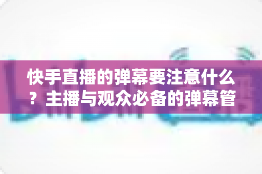 快手直播的弹幕要注意什么？主播与观众必备的弹幕管理全攻略