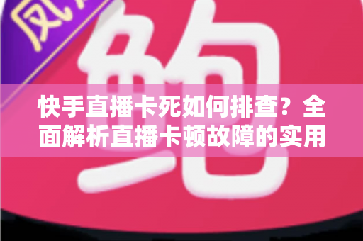 快手直播卡死如何排查？全面解析直播卡顿故障的实用解决指南