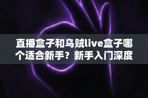 直播盒子和乌贼live盒子哪个适合新手？新手入门深度对比与避坑全攻略