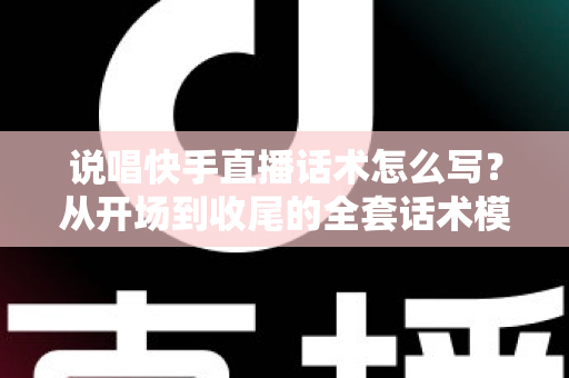说唱快手直播话术怎么写？从开场到收尾的全套话术模板与实战技巧指南