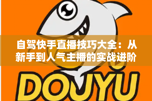 自驾快手直播技巧大全:从新手到人气主播的实战进阶指南 自驾快手直播技巧大全:从新手到人气主播的实战进阶指南