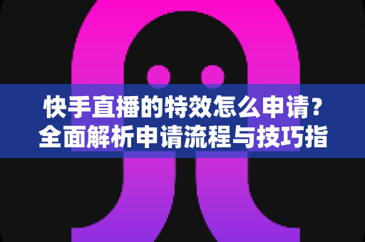 快手直播的特效怎么申请？全面解析申请流程与技巧指南