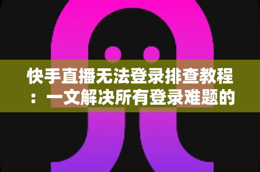 快手直播无法登录排查教程：一文解决所有登录难题的实用指南