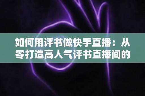 如何用评书做快手直播：从零打造高人气评书直播间的完整实战指南