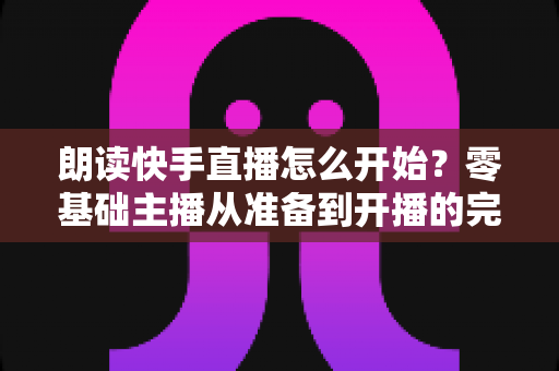 朗读快手直播怎么开始？零基础主播从准备到开播的完整实战指南