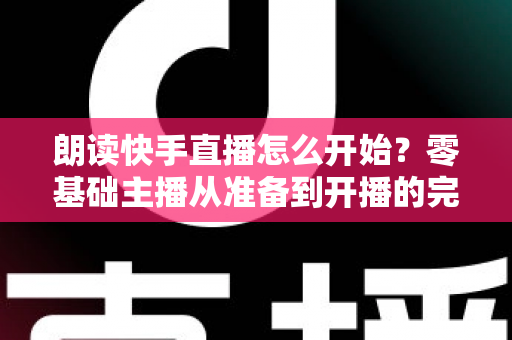朗读快手直播怎么开始？零基础主播从准备到开播的完整实战指南