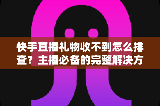 快手直播礼物收不到怎么排查？主播必备的完整解决方案与实用排查指南