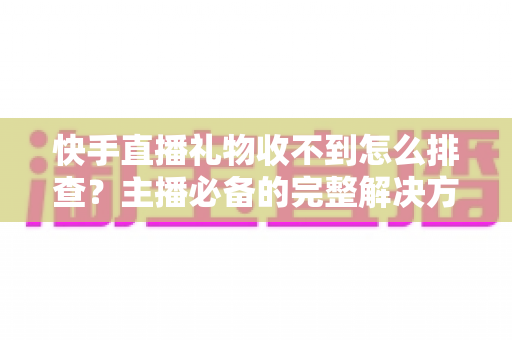 快手直播礼物收不到怎么排查？主播必备的完整解决方案与实用排查指南