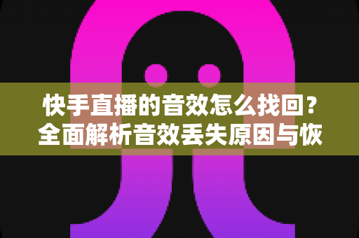 快手直播的音效怎么找回？全面解析音效丢失原因与恢复方法，助你快速重返直播舞台