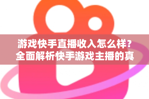 游戏快手直播收入怎么样？全面解析快手游戏主播的真实赚钱方式与收入水平