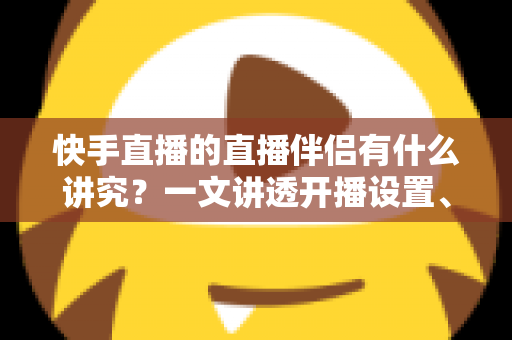 快手直播的直播伴侣有什么讲究？一文讲透开播设置、使用技巧与避坑指南